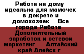  Работа на дому (идеальна для мамочек в декрете и домохозяек) - Все города Работа » Дополнительный заработок и сетевой маркетинг   . Алтайский край,Алейск г.